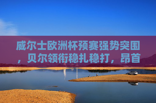 威尔士欧洲杯预赛强势突围,贝尔领衔稳扎稳打,昂首挺进正赛 威尔士欧洲杯预赛强势突围,贝尔领衔稳扎稳打,昂首挺进正赛