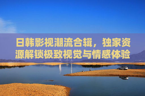 日韩影视潮流合辑,独家资源解锁极致视觉与情感体验 日韩影视潮流合辑,独家资源解锁极致视觉与情感体验