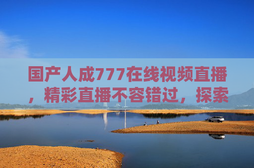 国产人成777在线视频直播,精彩直播不容错过,探索优质内容新体验 国产人成777在线视频直播,精彩直播不容错过,探索优质内容新体验