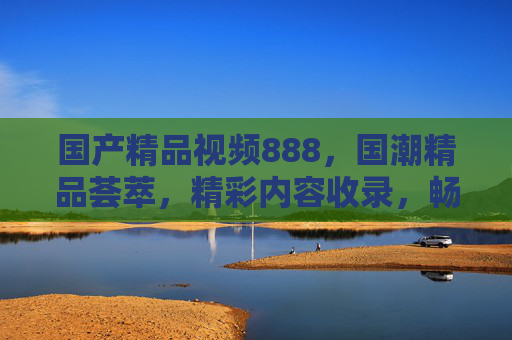 国产精品视频888,国潮精品荟萃,精彩内容收录,畅享高清流畅新体验 国产精品视频888,国潮精品荟萃,精彩内容收录,畅享高清流畅新体验