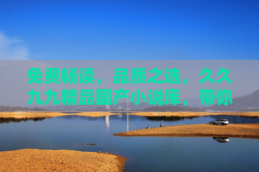 免费畅读,品质之选,久久九九精品国产小说库,带你沉浸式阅读好文 免费畅读,品质之选,久久九九精品国产小说库,带你沉浸式阅读好文