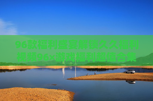 96款福利盛宴解锁久久福利视频96×游戏福利超值合集,惊喜不停歇! 96款福利盛宴解锁久久福利视频96×游戏福利超值合集,惊喜不停歇!