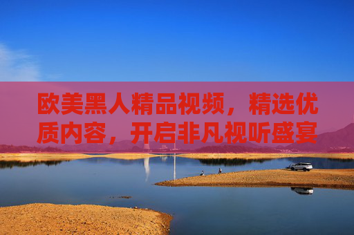 欧美黑人精品视频,精选优质内容,开启非凡视听盛宴 欧美黑人精品视频,精选优质内容,开启非凡视听盛宴