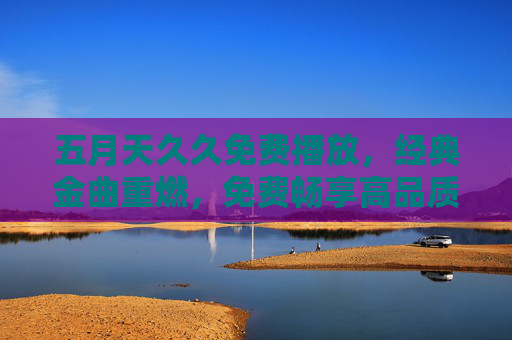 五月天久久免费播放,经典金曲重燃,免费畅享高品质音乐时光 五月天久久免费播放,经典金曲重燃,免费畅享高品质音乐时光