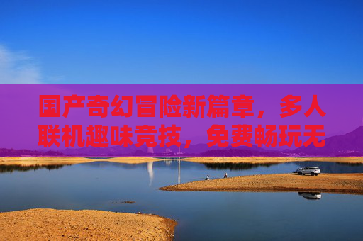 国产奇幻冒险新篇章，多人联机趣味竞技，免费畅玩无界限！