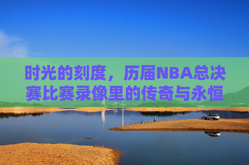 时光的刻度，历届NBA总决赛比赛录像里的传奇与永恒