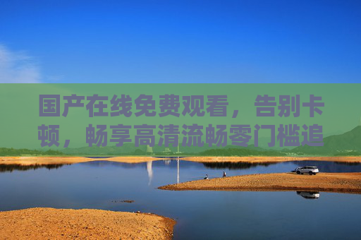 国产在线免费观看，告别卡顿，畅享高清流畅零门槛追剧体验