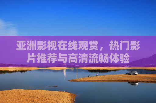 亚洲影视在线观赏,热门影片推荐与高清流畅体验 亚洲影视在线观赏,热门影片推荐与高清流畅体验