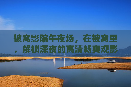 被窝影院午夜场,在被窝里,解锁深夜的高清畅爽观影时光 被窝影院午夜场,在被窝里,解锁深夜的高清畅爽观影时光