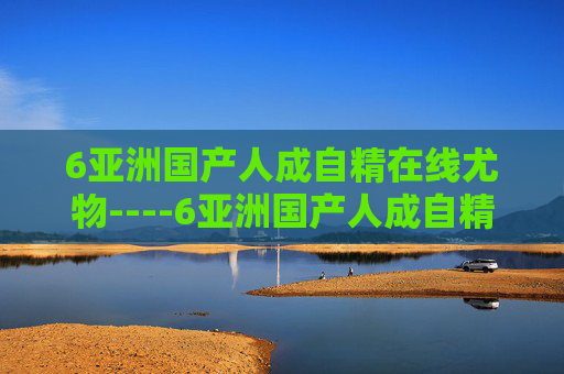 6亚洲国产人成自精在线尤物----6亚洲国产人成自精在线尤物本土佳作在线欣赏,尽享视听盛宴,立即加入精彩互动 6亚洲国产人成自精在线尤物----6亚洲国产人成自精在线尤物本土佳作在线欣赏,尽享视听盛宴,立即加入精彩互动