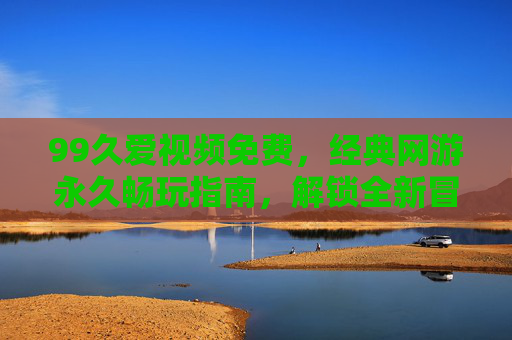 99久爱视频免费,经典网游永久畅玩指南,解锁全新冒险体验 99久爱视频免费,经典网游永久畅玩指南,解锁全新冒险体验