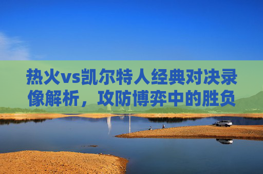 热火vs凯尔特人经典对决录像解析,攻防博弈中的胜负密码 热火vs凯尔特人经典对决录像解析,攻防博弈中的胜负密码