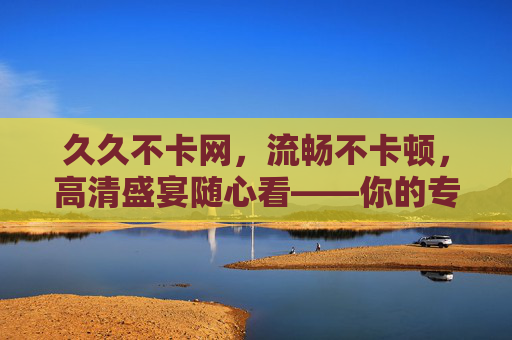 久久不卡网,流畅不卡顿,高清盛宴随心看——你的专属稳定在线影视平台 久久不卡网,流畅不卡顿,高清盛宴随心看——你的专属稳定在线影视平台