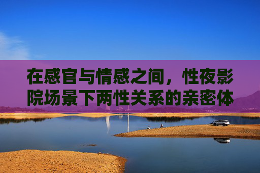 在感官与情感之间,性夜影院场景下两性关系的亲密体验与高质量娱乐指南 在感官与情感之间,性夜影院场景下两性关系的亲密体验与高质量娱乐指南