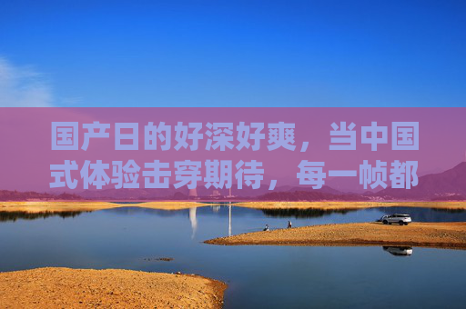 国产日的好深好爽，当中国式体验击穿期待，每一帧都是惊喜！