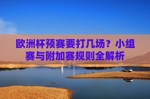 欧洲杯预赛要打几场?小组赛与附加赛规则全解析 欧洲杯预赛要打几场?小组赛与附加赛规则全解析