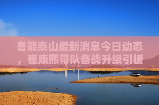 鲁能泰山最新消息今日动态,崔康熙带队备战升级引援再传新声 青训梯队斩获全国冠军 鲁能泰山最新消息今日动态,崔康熙带队备战升级引援再传新声 青训梯队斩获全国冠军