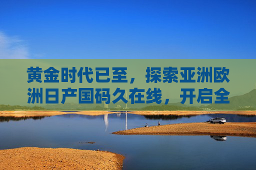 黄金时代已至，探索亚洲欧洲日产国码久在线，开启全球影音盛宴