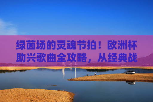 绿茵场的灵魂节拍!欧洲杯助兴歌曲全攻略,从经典战歌到狂欢BGM 绿茵场的灵魂节拍!欧洲杯助兴歌曲全攻略,从经典战歌到狂欢BGM