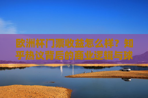 欧洲杯门票收益怎么样?知乎热议背后的商业逻辑与球迷体验 欧洲杯门票收益怎么样?知乎热议背后的商业逻辑与球迷体验