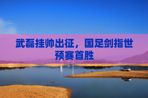 武磊挂帅出征,国足剑指世预赛首胜 武磊挂帅出征,国足剑指世预赛首胜