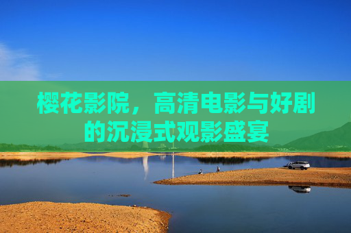 樱花影院,高清电影与好剧的沉浸式观影盛宴 樱花影院,高清电影与好剧的沉浸式观影盛宴