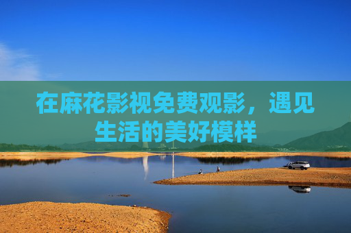 在麻花影视免费观影,遇见生活的美好模样 在麻花影视免费观影,遇见生活的美好模样