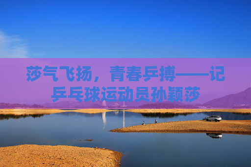 莎气飞扬,青春乒搏——记乒乓球运动员孙颖莎 莎气飞扬,青春乒搏——记乒乓球运动员孙颖莎