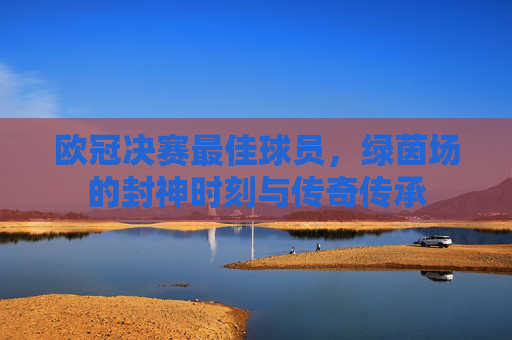欧冠决赛最佳球员,绿茵场的封神时刻与传奇传承 欧冠决赛最佳球员,绿茵场的封神时刻与传奇传承
