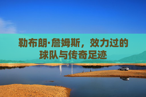 勒布朗·詹姆斯,效力过的球队与传奇足迹 勒布朗·詹姆斯,效力过的球队与传奇足迹