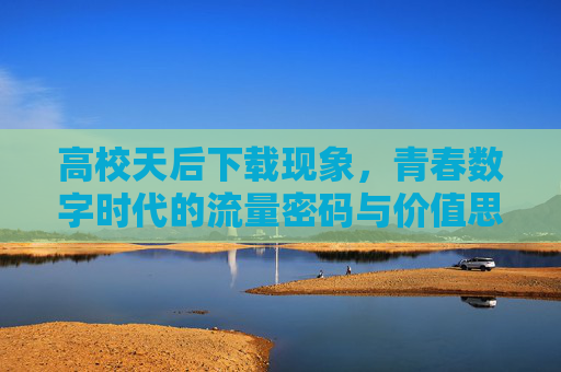 高校天后下载现象,青春数字时代的流量密码与价值思考 高校天后下载现象,青春数字时代的流量密码与价值思考
