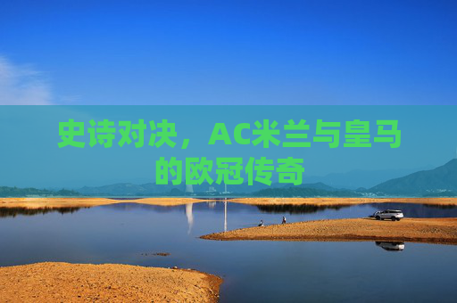 史诗对决,AC米兰与皇马的欧冠传奇 史诗对决,AC米兰与皇马的欧冠传奇