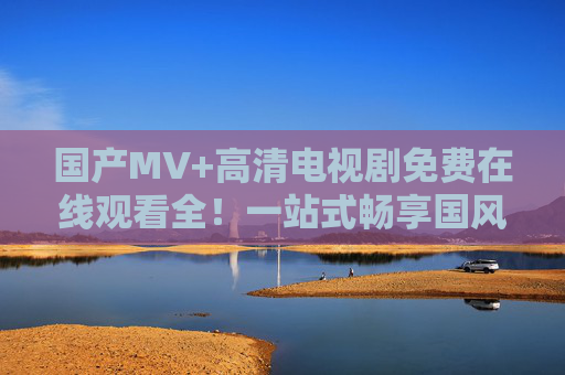 国产MV+高清电视剧免费在线观看全！一站式畅享国风视听盛宴