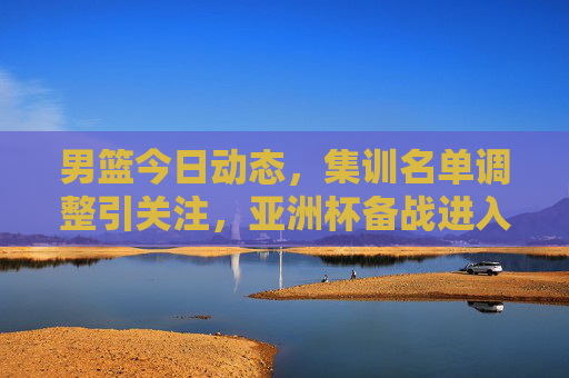 男篮今日动态，集训名单调整引关注，亚洲杯备战进入冲刺阶段