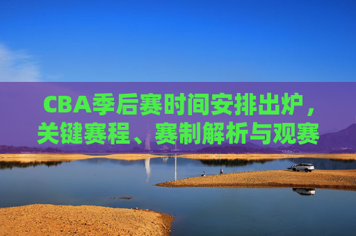 CBA季后赛时间安排出炉，关键赛程、赛制解析与观赛全指南