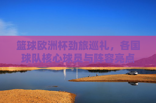 篮球欧洲杯劲旅巡礼，各国球队核心球员与阵容亮点