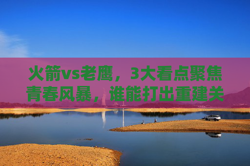 火箭vs老鹰，3大看点聚焦青春风暴，谁能打出重建关键战？