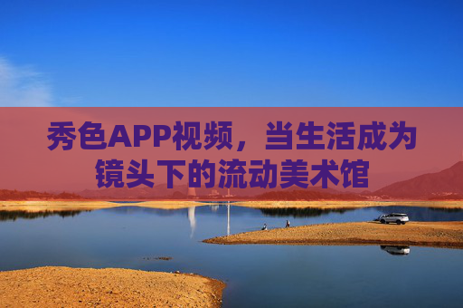 秀色APP视频，当生活成为镜头下的流动美术馆