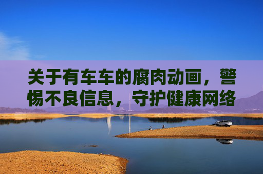 关于有车车的腐肉动画，警惕不良信息，守护健康网络空间