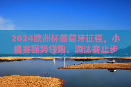 2024欧洲杯葡萄牙征程，小组赛强势领跑，淘汰赛止步八强