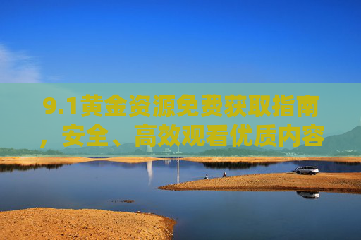 9.1黄金资源免费获取指南，安全、高效观看优质内容全攻略