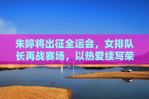 朱婷将出征全运会，女排队长再战赛场，以热爱续写荣耀篇章