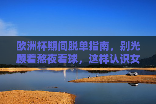 欧洲杯期间脱单指南，别光顾着熬夜看球，这样认识女朋友成功率翻倍！