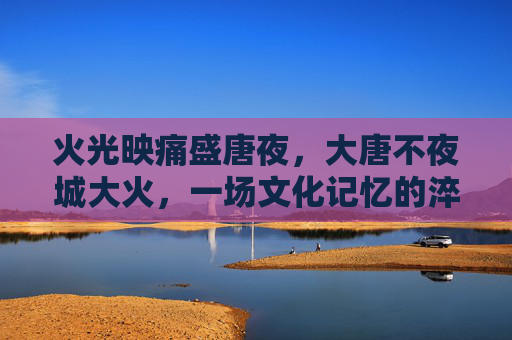 火光映痛盛唐夜，大唐不夜城大火，一场文化记忆的淬炼