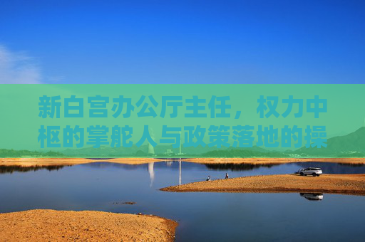 新白宫办公厅主任，权力中枢的掌舵人与政策落地的操盘手