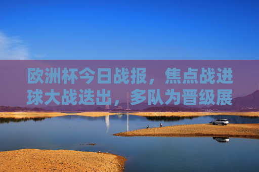 欧洲杯今日战报，焦点战进球大战迭出，多队为晋级展开生死搏杀
