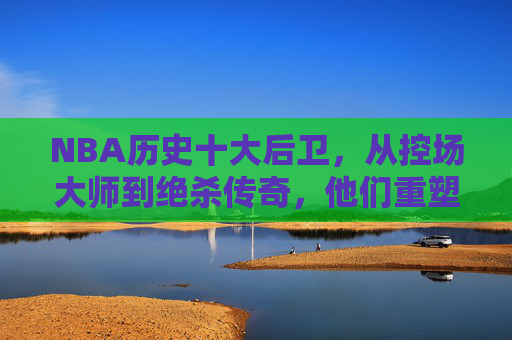 NBA历史十大后卫，从控场大师到绝杀传奇，他们重塑了后场价值