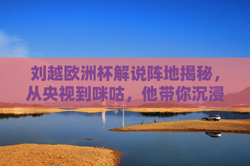 刘越欧洲杯解说阵地揭秘，从央视到咪咕，他带你沉浸式观赛