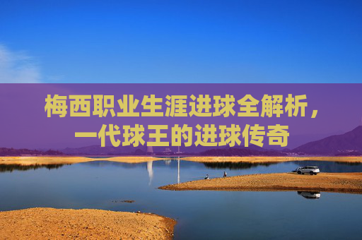 梅西职业生涯进球全解析，一代球王的进球传奇