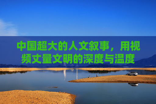 中国超大的人文叙事，用视频丈量文明的深度与温度